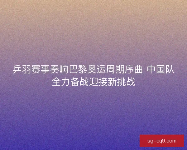 乒羽赛事奏响巴黎奥运周期序曲 中国队全力备战迎接新挑战